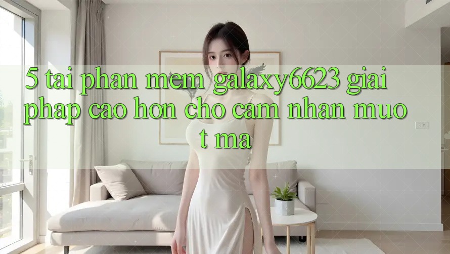 5. Tải Phần mềm Galaxy6623 - Giải Pháp Cao hơn Cho Cảm nhận Mượt Mà 5. Tải Phần mềm Galaxy6623 - Giải Pháp Cao hơn Cho Cảm nhận Mượt Mà
