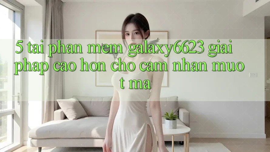 5. Tải Phần mềm Galaxy6623 - Giải Pháp Cao hơn Cho Cảm nhận Mượt Mà 5. Tải Phần mềm Galaxy6623 - Giải Pháp Cao hơn Cho Cảm nhận Mượt Mà