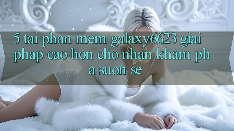 5. Tải Phần mềm Galaxy6623 - Giải Pháp Cao hơn Cho Nhận khám phá Suôn sẻ 5. Tải Phần mềm Galaxy6623 - Giải Pháp Cao hơn Cho Nhận khám phá Suôn sẻ