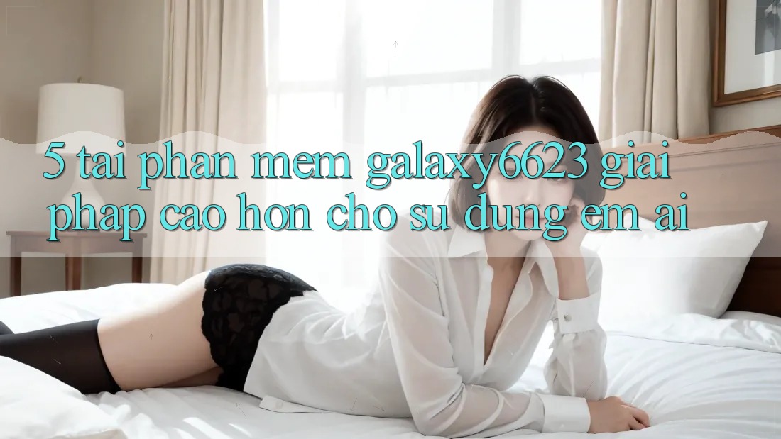 5. Tải Phần mềm Galaxy6623 - Giải Pháp Cao hơn Cho Sử dụng Êm ái 5. Tải Phần mềm Galaxy6623 - Giải Pháp Cao hơn Cho Sử dụng Êm ái