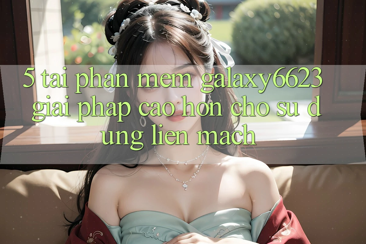 5. Tải Phần mềm Galaxy6623 - Giải Pháp Cao hơn Cho Sử dụng Liền mạch 5. Tải Phần mềm Galaxy6623 - Giải Pháp Cao hơn Cho Sử dụng Liền mạch