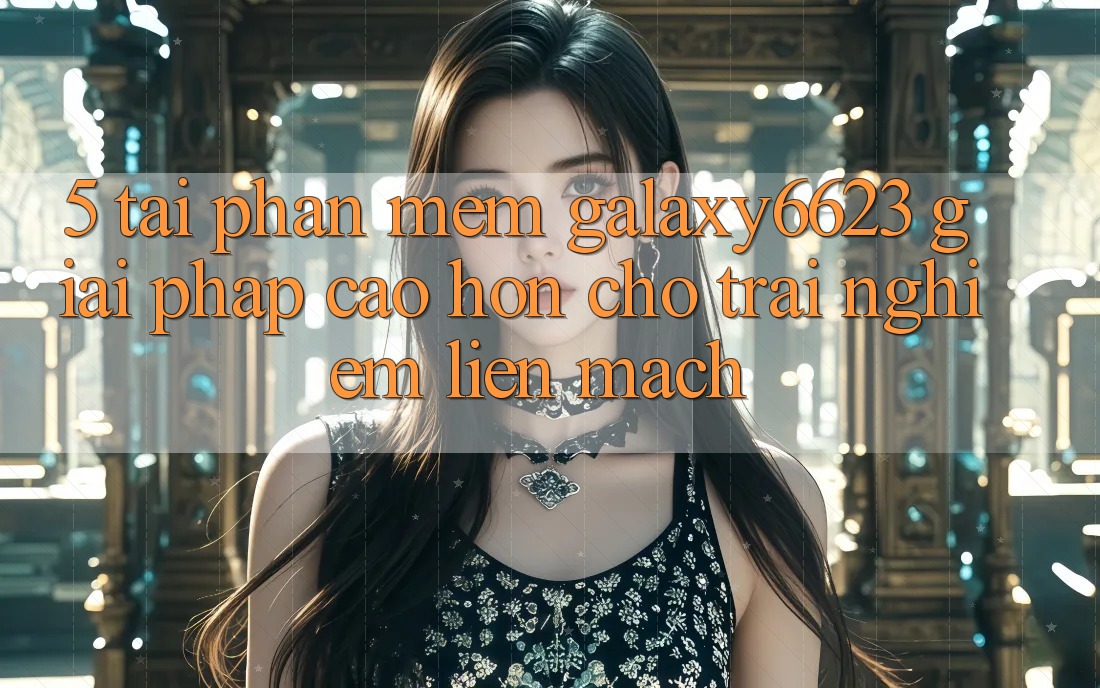 5. Tải Phần mềm Galaxy6623 - Giải Pháp Cao hơn Cho Trải Nghiệm Liền mạch 5. Tải Phần mềm Galaxy6623 - Giải Pháp Cao hơn Cho Trải Nghiệm Liền mạch