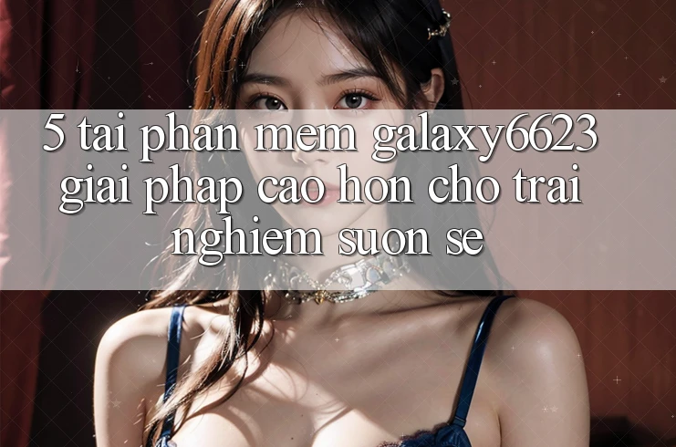 5. Tải Phần mềm Galaxy6623 - Giải Pháp Cao hơn Cho Trải Nghiệm Suôn sẻ 5. Tải Phần mềm Galaxy6623 - Giải Pháp Cao hơn Cho Trải Nghiệm Suôn sẻ