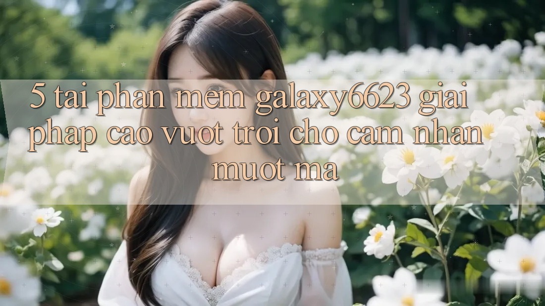 5. Tải Phần mềm Galaxy6623 - Giải Pháp Cao vượt trội Cho Cảm nhận Mượt Mà