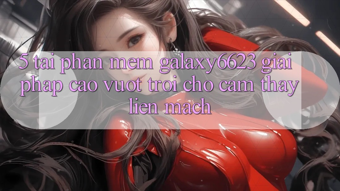 5. Tải Phần mềm Galaxy6623 - Giải Pháp Cao vượt trội Cho Cảm thấy Liền mạch
