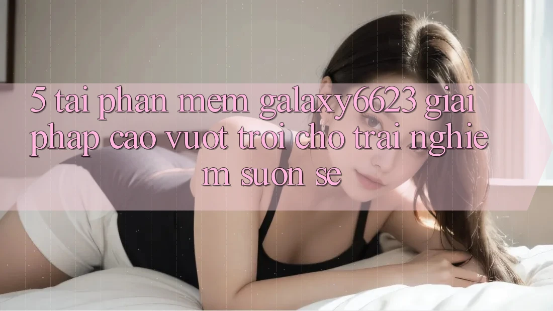 5. Tải Phần mềm Galaxy6623 - Giải Pháp Cao vượt trội Cho Trải Nghiệm Suôn sẻ 5. Tải Phần mềm Galaxy6623 - Giải Pháp Cao vượt trội Cho Trải Nghiệm Suôn sẻ