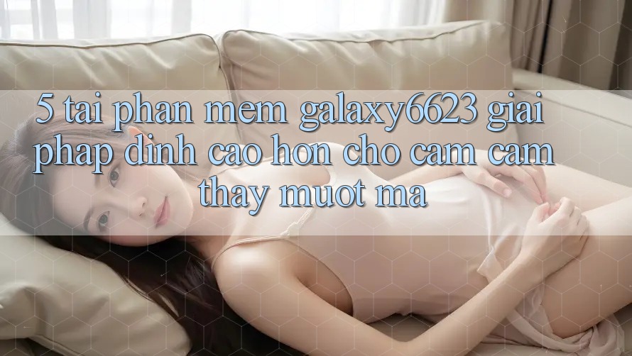 5. Tải Phần mềm Galaxy6623 - Giải Pháp Đỉnh cao hơn Cho Cảm cảm thấy Mượt Mà