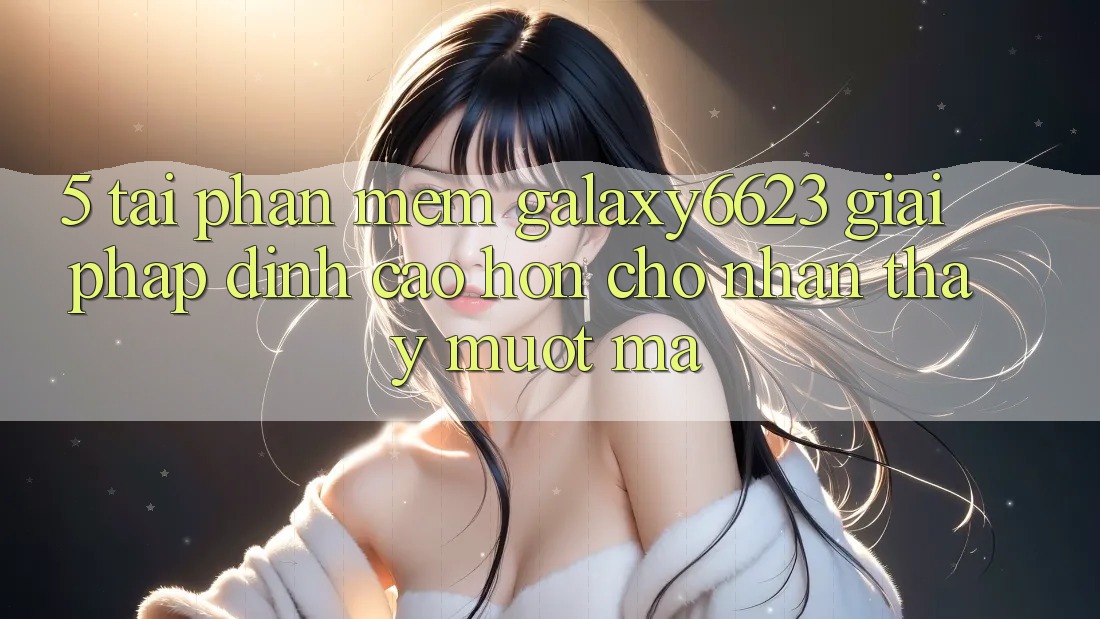 5. Tải Phần mềm Galaxy6623 - Giải Pháp Đỉnh cao hơn Cho Nhận thấy Mượt Mà 5. Tải Phần mềm Galaxy6623 - Giải Pháp Đỉnh cao hơn Cho Nhận thấy Mượt Mà