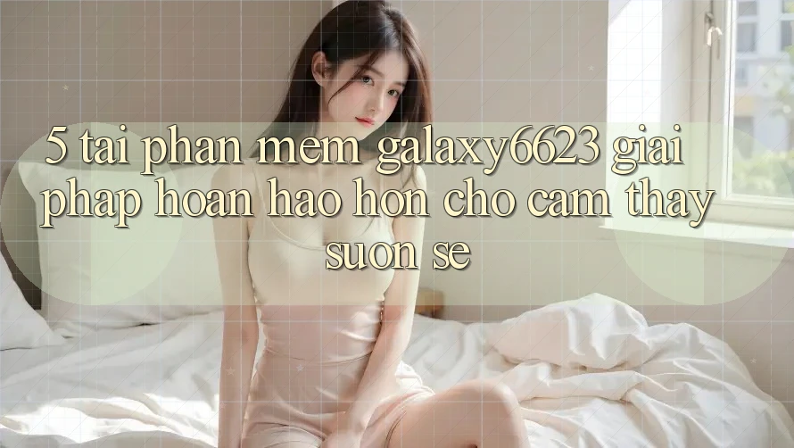 5. Tải Phần mềm Galaxy6623 - Giải Pháp Hoàn hảo hơn Cho Cảm thấy Suôn sẻ 5. Tải Phần mềm Galaxy6623 - Giải Pháp Hoàn hảo hơn Cho Cảm thấy Suôn sẻ