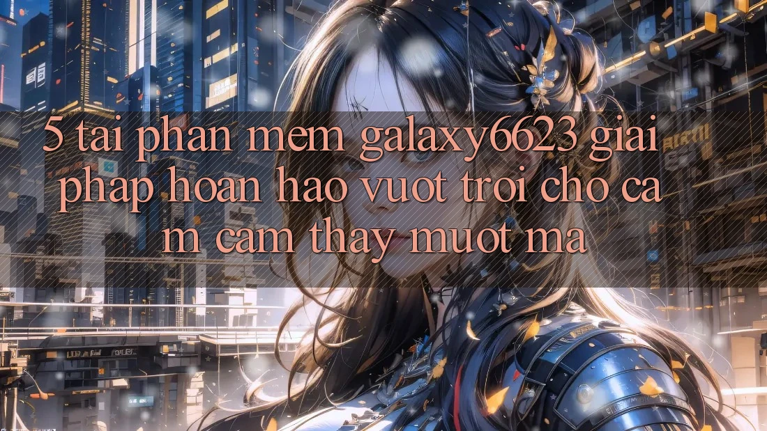5. Tải Phần mềm Galaxy6623 - Giải Pháp Hoàn hảo vượt trội Cho Cảm cảm thấy Mượt Mà 5. Tải Phần mềm Galaxy6623 - Giải Pháp Hoàn hảo vượt trội Cho Cảm cảm thấy Mượt Mà