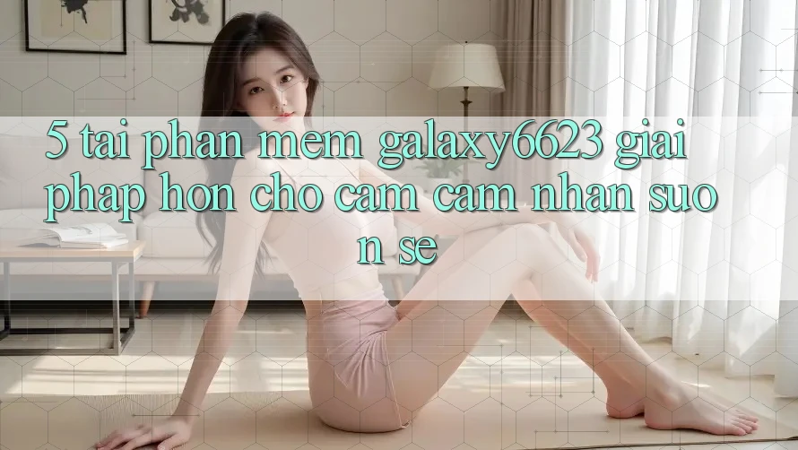 5. Tải Phần mềm Galaxy6623 - Giải Pháp Hơn Cho Cảm cảm nhận Suôn sẻ 5. Tải Phần mềm Galaxy6623 - Giải Pháp Hơn Cho Cảm cảm nhận Suôn sẻ