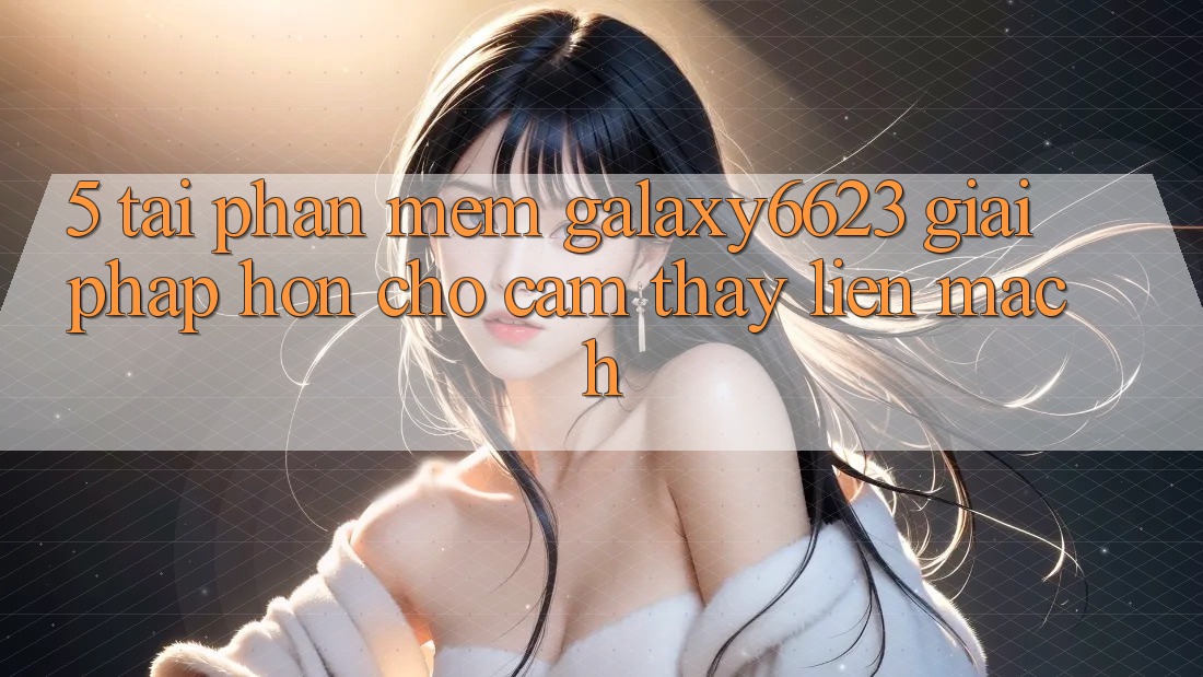 5. Tải Phần mềm Galaxy6623 - Giải Pháp Hơn Cho Cảm thấy Liền mạch 5. Tải Phần mềm Galaxy6623 - Giải Pháp Hơn Cho Cảm thấy Liền mạch