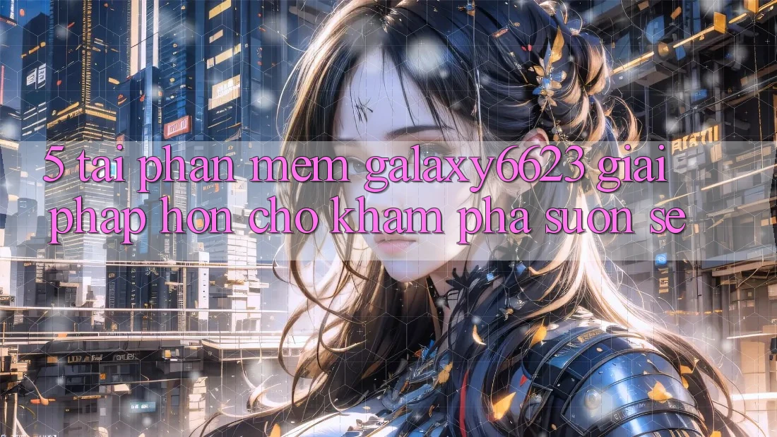 5. Tải Phần mềm Galaxy6623 - Giải Pháp Hơn Cho Khám phá Suôn sẻ 5. Tải Phần mềm Galaxy6623 - Giải Pháp Hơn Cho Khám phá Suôn sẻ