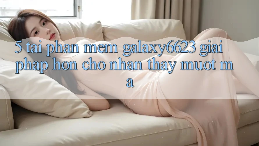 5. Tải Phần mềm Galaxy6623 - Giải Pháp Hơn Cho Nhận thấy Mượt mà 5. Tải Phần mềm Galaxy6623 - Giải Pháp Hơn Cho Nhận thấy Mượt mà
