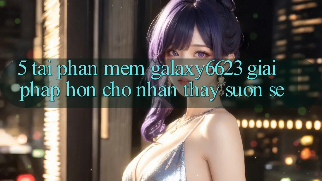 5. Tải Phần mềm Galaxy6623 - Giải Pháp Hơn Cho Nhận thấy Suôn sẻ