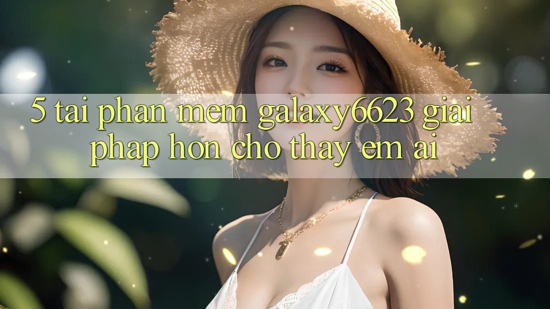 5. Tải Phần mềm Galaxy6623 - Giải Pháp Hơn Cho Thấy Êm ái 5. Tải Phần mềm Galaxy6623 - Giải Pháp Hơn Cho Thấy Êm ái