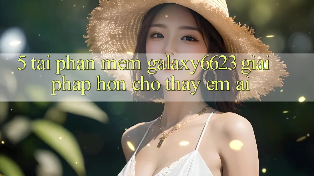 5. Tải Phần mềm Galaxy6623 - Giải Pháp Hơn Cho Thấy Êm ái 5. Tải Phần mềm Galaxy6623 - Giải Pháp Hơn Cho Thấy Êm ái