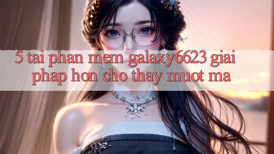 5. Tải Phần mềm Galaxy6623 - Giải Pháp Hơn Cho Thấy Mượt Mà 5. Tải Phần mềm Galaxy6623 - Giải Pháp Hơn Cho Thấy Mượt Mà
