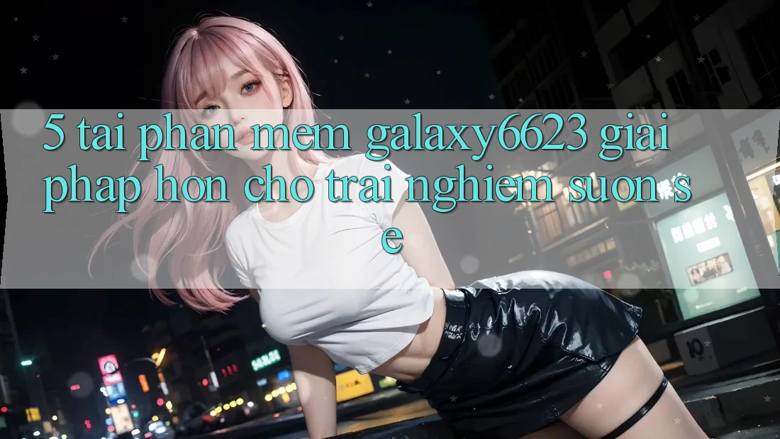 5. Tải Phần mềm Galaxy6623 - Giải Pháp Hơn Cho Trải Nghiệm Suôn sẻ 5. Tải Phần mềm Galaxy6623 - Giải Pháp Hơn Cho Trải Nghiệm Suôn sẻ