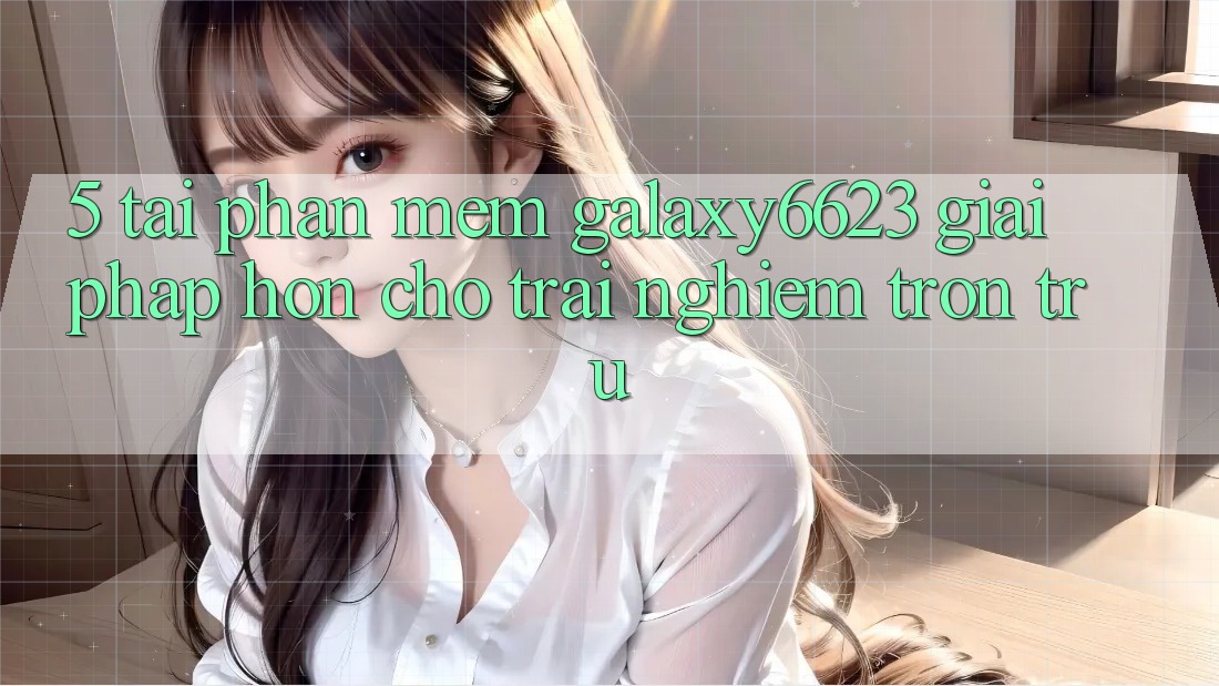 5. Tải Phần mềm Galaxy6623 - Giải Pháp Hơn Cho Trải nghiệm Trơn tru 5. Tải Phần mềm Galaxy6623 - Giải Pháp Hơn Cho Trải nghiệm Trơn tru