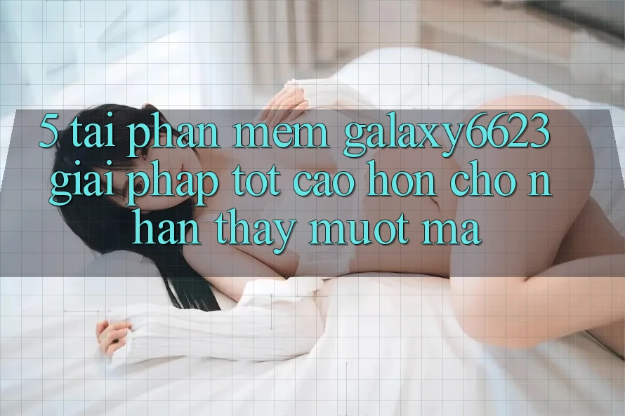 5. Tải Phần mềm Galaxy6623 - Giải Pháp Tốt cao hơn Cho Nhận thấy Mượt Mà