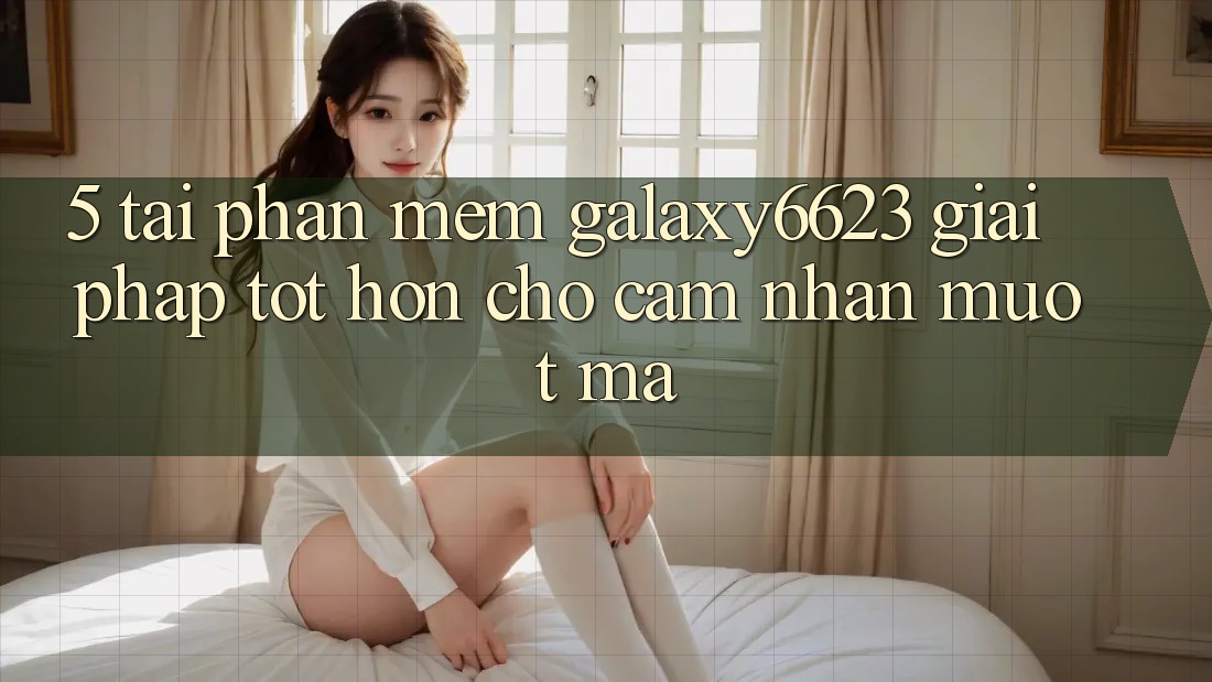 5. Tải Phần mềm Galaxy6623 - Giải Pháp Tốt hơn Cho Cảm nhận Mượt mà