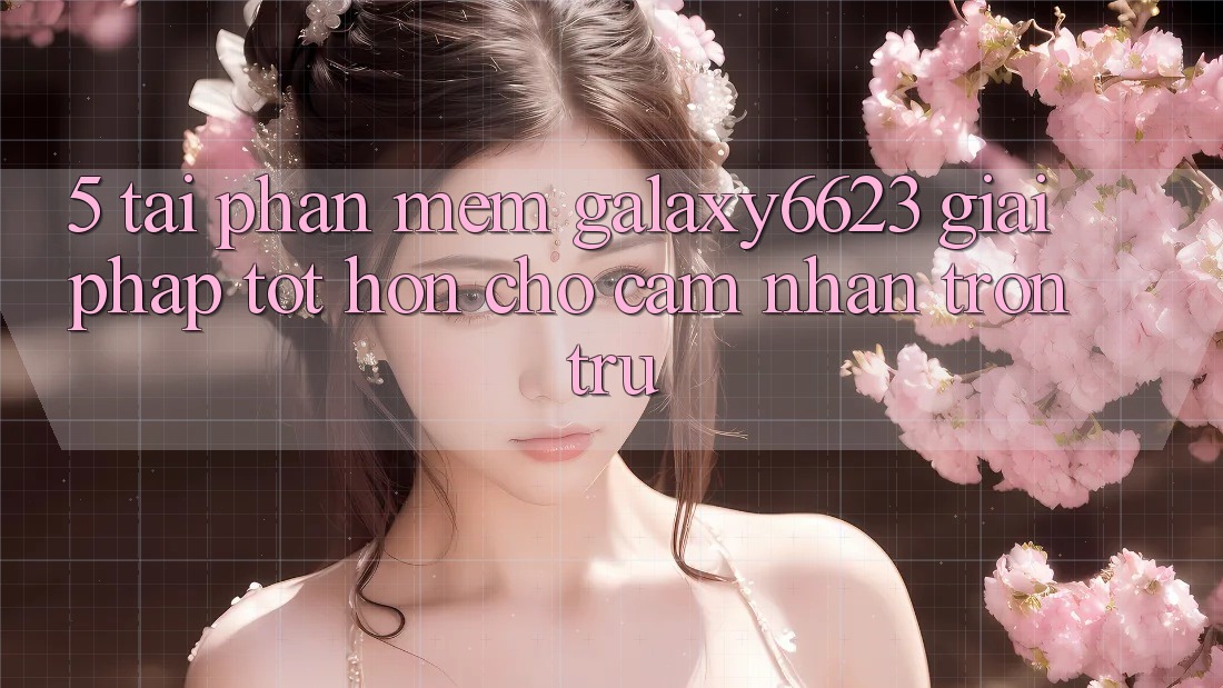 5. Tải Phần mềm Galaxy6623 - Giải Pháp Tốt hơn Cho Cảm nhận Trơn tru 5. Tải Phần mềm Galaxy6623 - Giải Pháp Tốt hơn Cho Cảm nhận Trơn tru