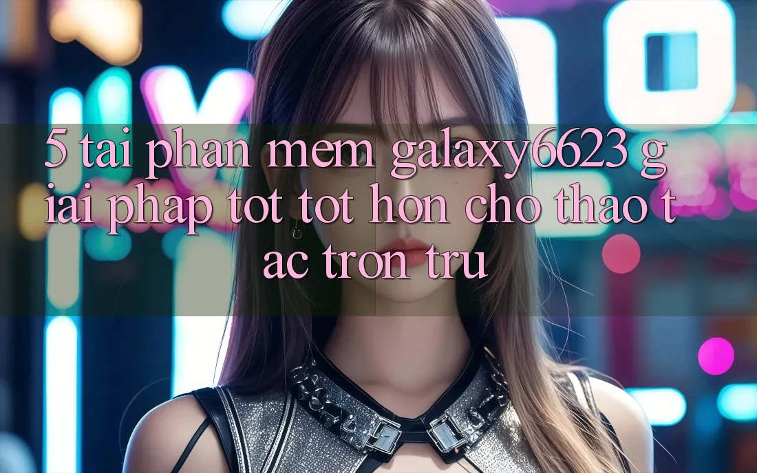 5. Tải Phần mềm Galaxy6623 - Giải Pháp Tốt tốt hơn Cho Thao tác Trơn tru 5. Tải Phần mềm Galaxy6623 - Giải Pháp Tốt tốt hơn Cho Thao tác Trơn tru