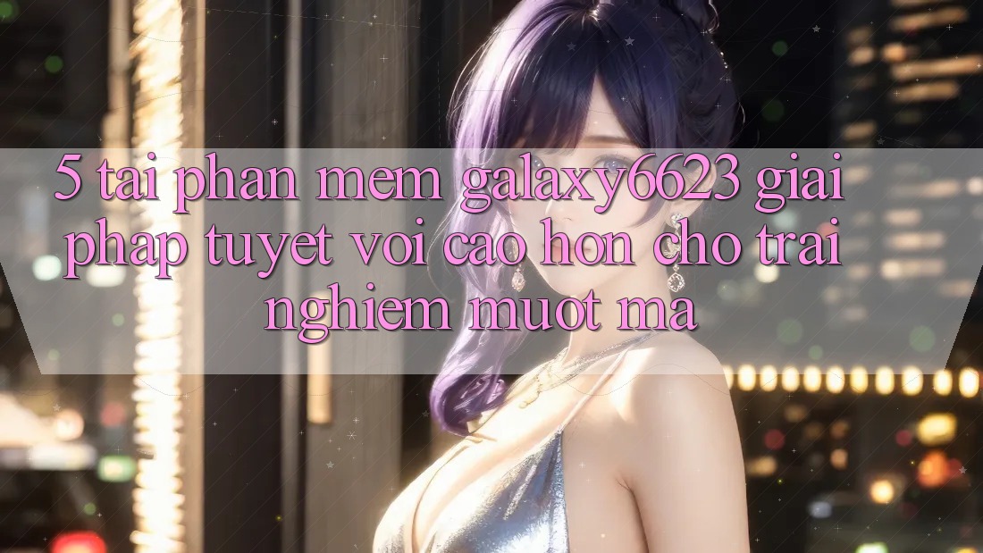 5. Tải Phần mềm Galaxy6623 - Giải Pháp Tuyệt vời cao hơn Cho Trải nghiệm Mượt Mà 5. Tải Phần mềm Galaxy6623 - Giải Pháp Tuyệt vời cao hơn Cho Trải nghiệm Mượt Mà
