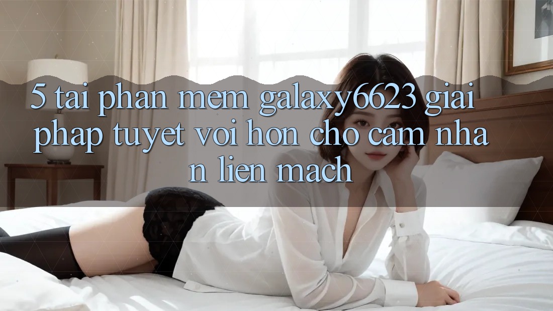 5. Tải Phần mềm Galaxy6623 - Giải Pháp Tuyệt vời hơn Cho Cảm nhận Liền mạch 5. Tải Phần mềm Galaxy6623 - Giải Pháp Tuyệt vời hơn Cho Cảm nhận Liền mạch