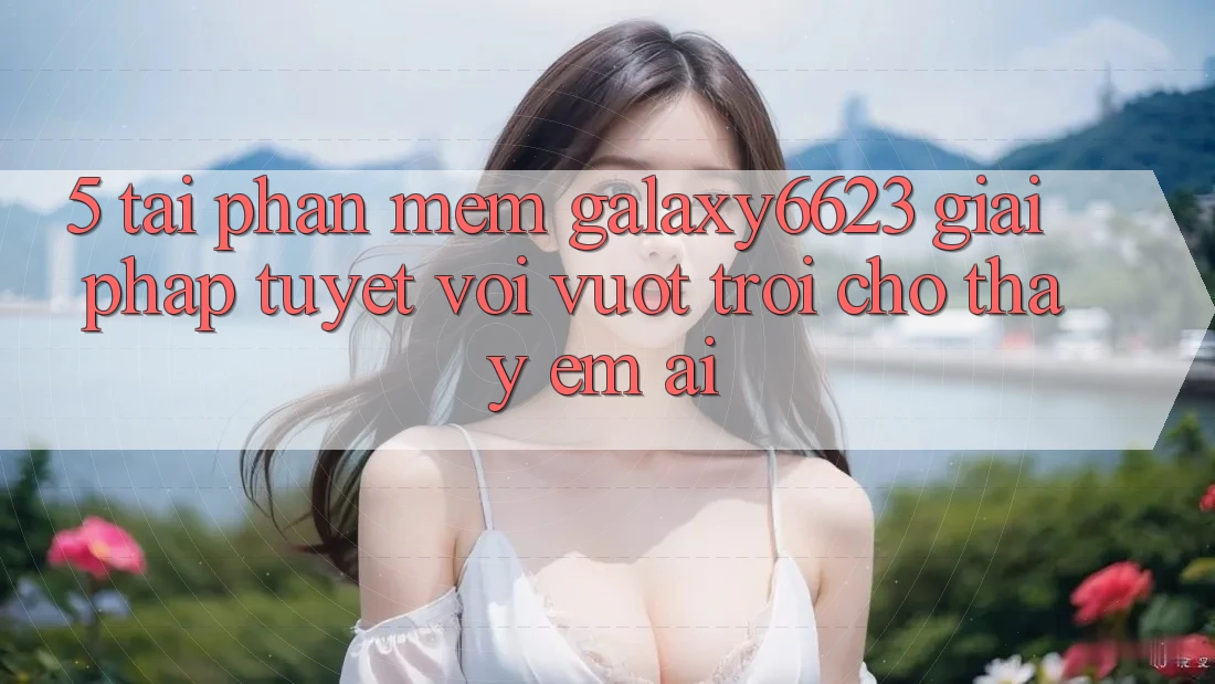 5. Tải Phần mềm Galaxy6623 - Giải Pháp Tuyệt vời vượt trội Cho Thấy Êm ái 5. Tải Phần mềm Galaxy6623 - Giải Pháp Tuyệt vời vượt trội Cho Thấy Êm ái