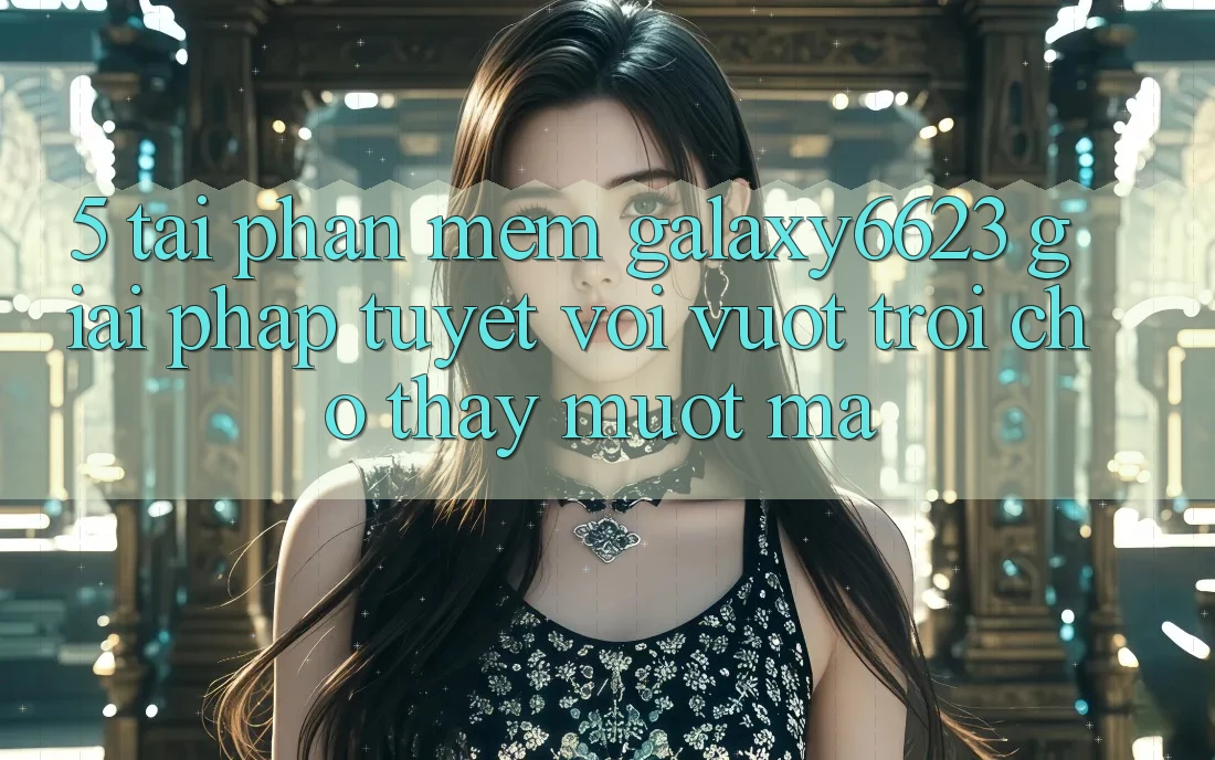 5. Tải Phần mềm Galaxy6623 - Giải Pháp Tuyệt vời vượt trội Cho Thấy Mượt Mà 5. Tải Phần mềm Galaxy6623 - Giải Pháp Tuyệt vời vượt trội Cho Thấy Mượt Mà