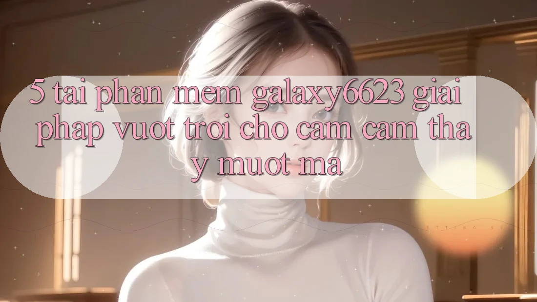 5. Tải Phần mềm Galaxy6623 - Giải Pháp Vượt Trội Cho Cảm cảm thấy Mượt Mà 5. Tải Phần mềm Galaxy6623 - Giải Pháp Vượt Trội Cho Cảm cảm thấy Mượt Mà