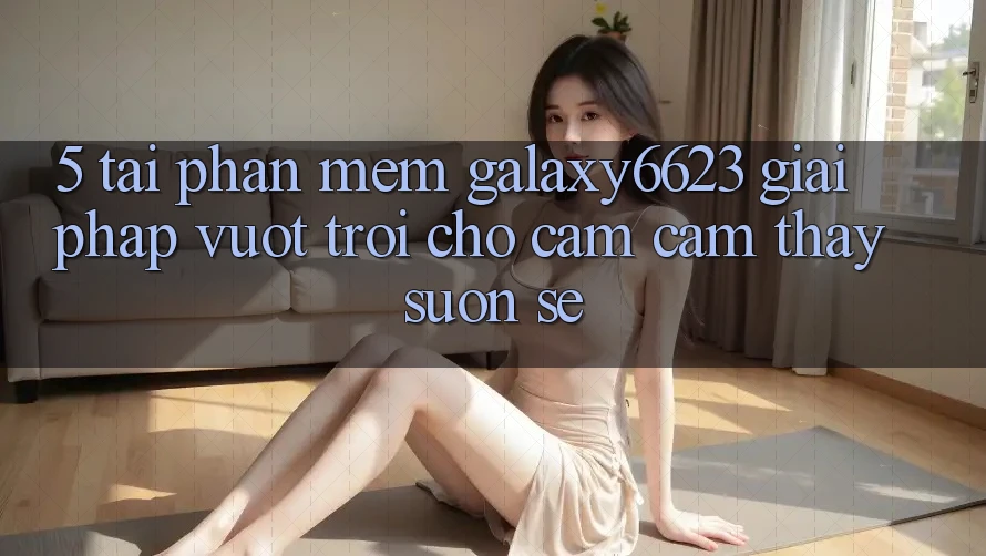 5. Tải Phần mềm Galaxy6623 - Giải Pháp Vượt Trội Cho Cảm cảm thấy Suôn sẻ 5. Tải Phần mềm Galaxy6623 - Giải Pháp Vượt Trội Cho Cảm cảm thấy Suôn sẻ