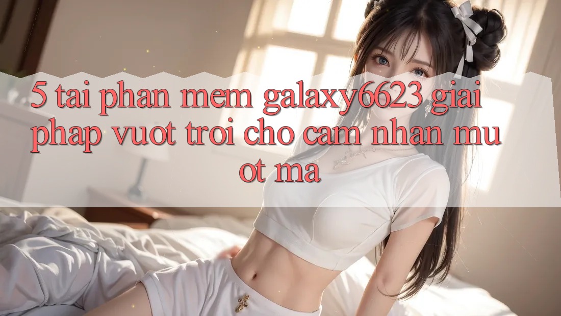 5. Tải Phần mềm Galaxy6623 - Giải Pháp Vượt Trội Cho Cảm nhận Mượt Mà 5. Tải Phần mềm Galaxy6623 - Giải Pháp Vượt Trội Cho Cảm nhận Mượt Mà