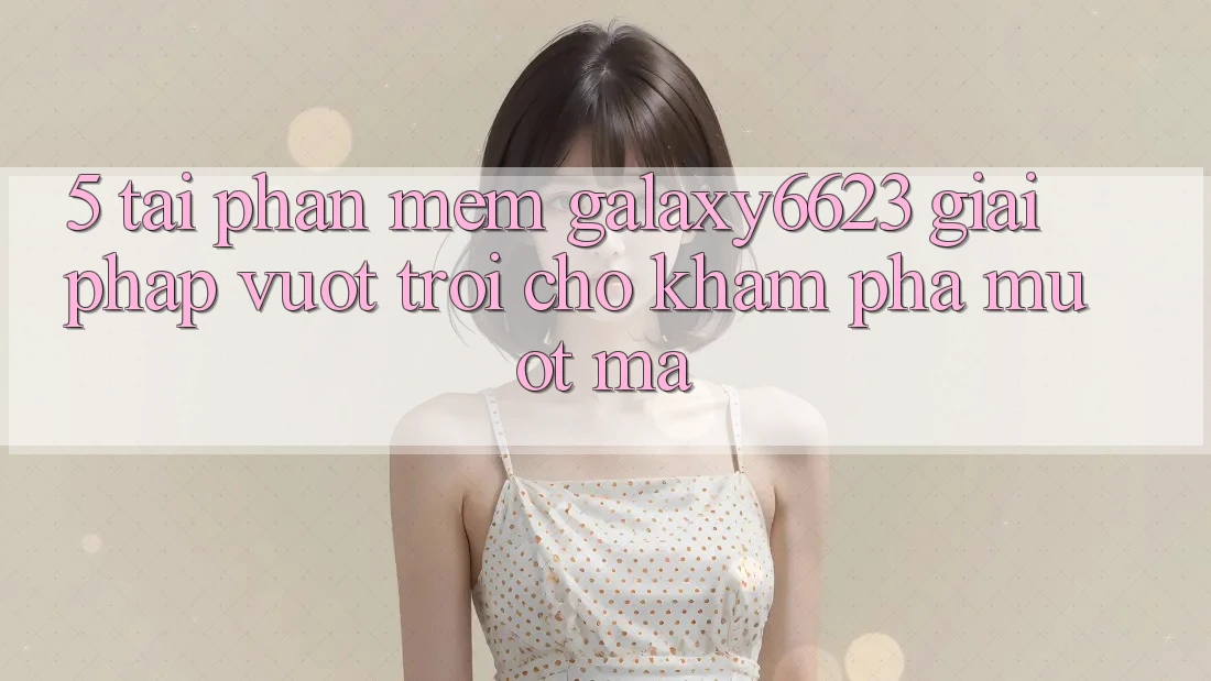5. Tải Phần mềm Galaxy6623 - Giải Pháp Vượt trội Cho Khám phá Mượt Mà 5. Tải Phần mềm Galaxy6623 - Giải Pháp Vượt trội Cho Khám phá Mượt Mà