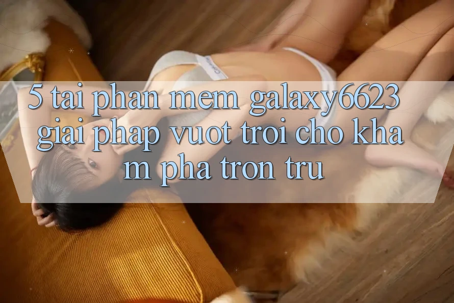 5. Tải Phần mềm Galaxy6623 - Giải Pháp Vượt Trội Cho Khám phá Trơn tru 5. Tải Phần mềm Galaxy6623 - Giải Pháp Vượt Trội Cho Khám phá Trơn tru