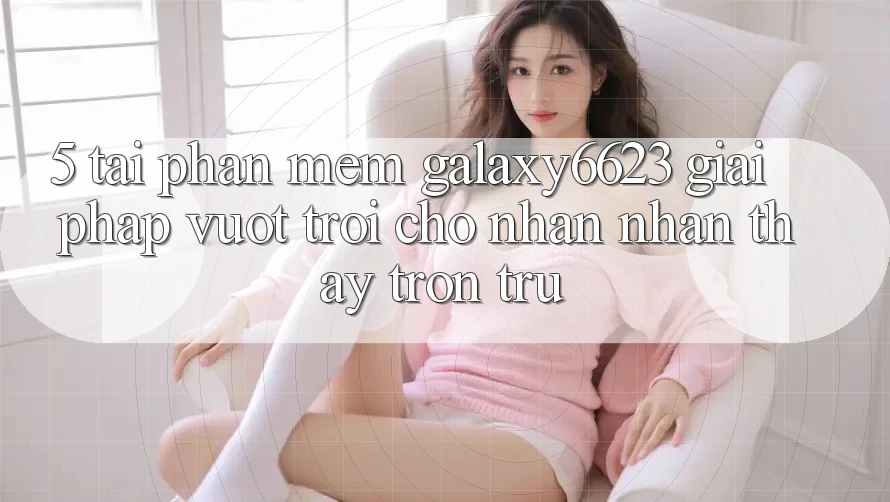 5. Tải Phần mềm Galaxy6623 - Giải Pháp Vượt Trội Cho Nhận nhận thấy Trơn tru 5. Tải Phần mềm Galaxy6623 - Giải Pháp Vượt Trội Cho Nhận nhận thấy Trơn tru