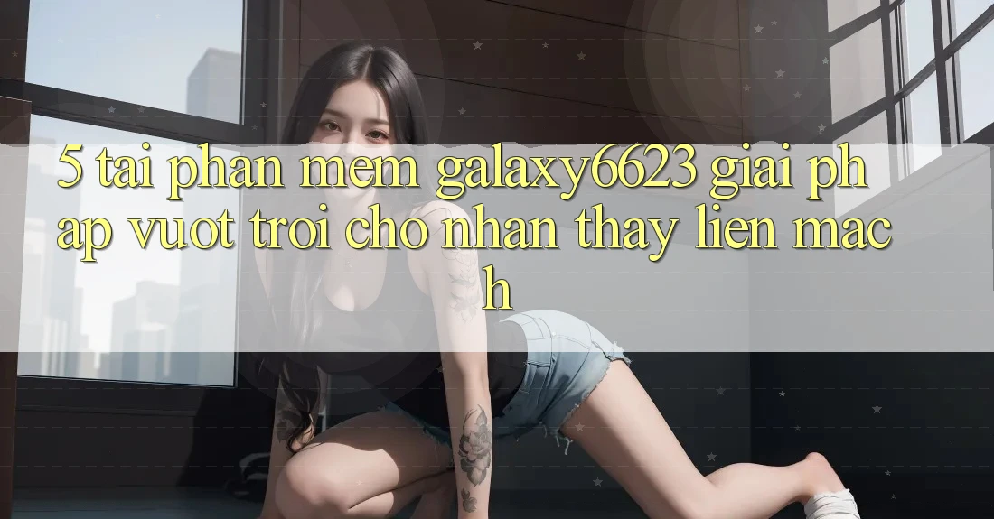 5. Tải Phần mềm Galaxy6623 - Giải Pháp Vượt Trội Cho Nhận thấy Liền mạch