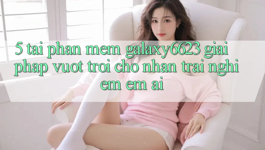 5. Tải Phần mềm Galaxy6623 - Giải Pháp Vượt Trội Cho Nhận trải nghiệm Êm ái 5. Tải Phần mềm Galaxy6623 - Giải Pháp Vượt Trội Cho Nhận trải nghiệm Êm ái
