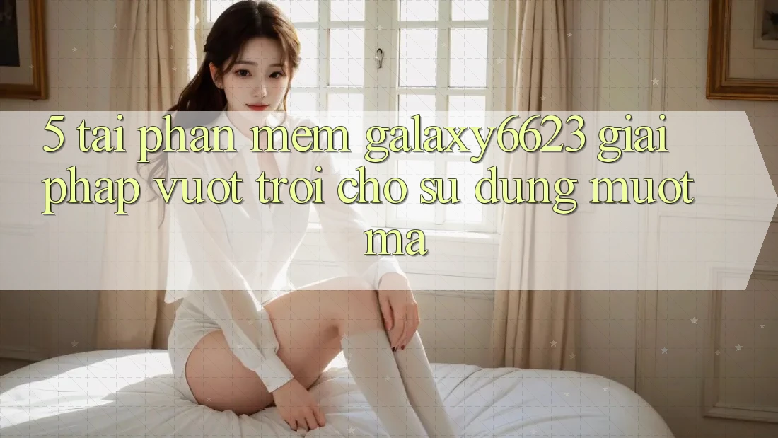 5. Tải Phần mềm Galaxy6623 - Giải Pháp Vượt Trội Cho Sử dụng Mượt Mà 5. Tải Phần mềm Galaxy6623 - Giải Pháp Vượt Trội Cho Sử dụng Mượt Mà