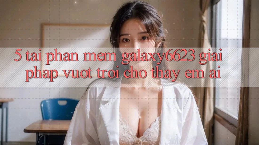 5. Tải Phần mềm Galaxy6623 - Giải Pháp Vượt Trội Cho Thấy Êm ái 5. Tải Phần mềm Galaxy6623 - Giải Pháp Vượt Trội Cho Thấy Êm ái