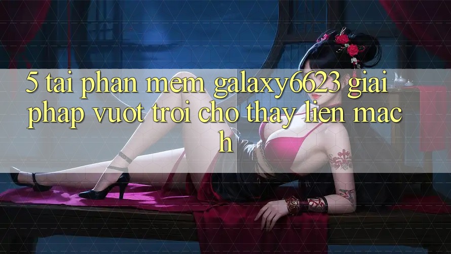 5. Tải Phần mềm Galaxy6623 - Giải Pháp Vượt trội Cho Thấy Liền mạch 5. Tải Phần mềm Galaxy6623 - Giải Pháp Vượt trội Cho Thấy Liền mạch