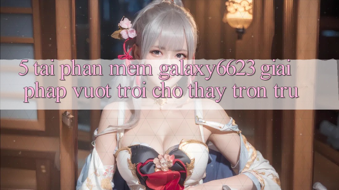 5. Tải Phần mềm Galaxy6623 - Giải Pháp Vượt Trội Cho Thấy Trơn tru 5. Tải Phần mềm Galaxy6623 - Giải Pháp Vượt Trội Cho Thấy Trơn tru