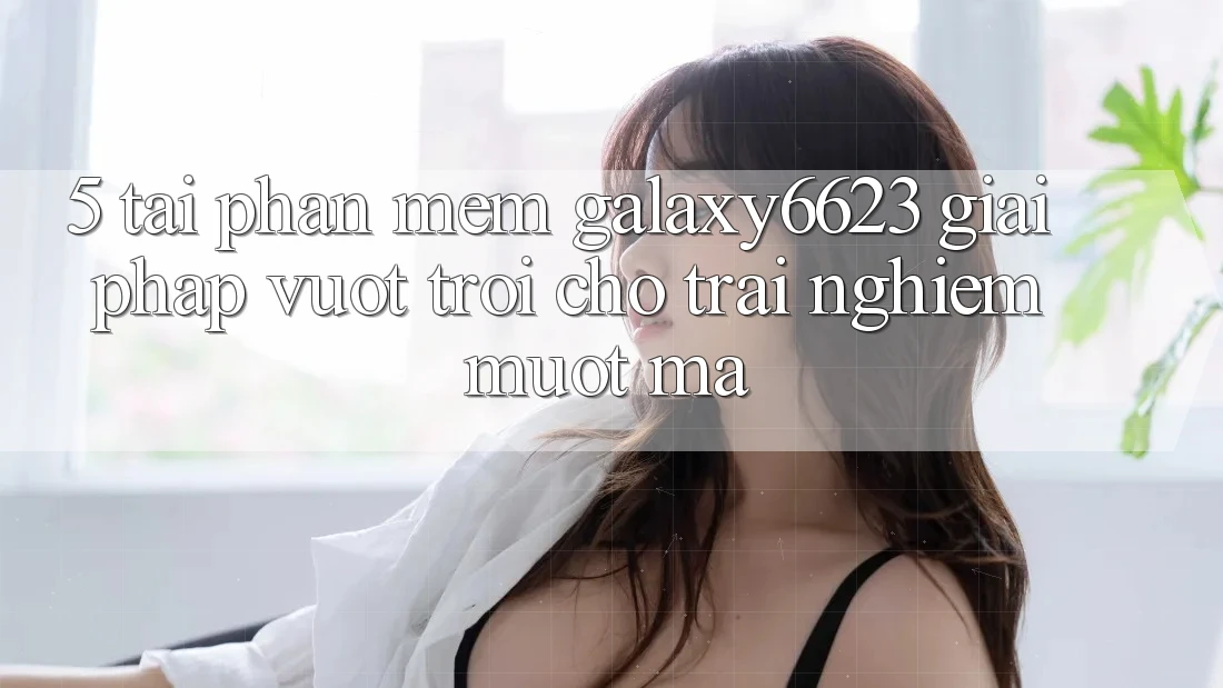 5. Tải Phần mềm Galaxy6623 - Giải Pháp Vượt Trội Cho Trải Nghiệm Mượt Mà