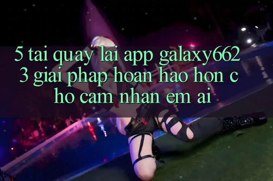 5. Tải quay lại App Galaxy6623 - Giải Pháp Hoàn hảo hơn Cho Cảm nhận Êm ái 5. Tải quay lại App Galaxy6623 - Giải Pháp Hoàn hảo hơn Cho Cảm nhận Êm ái