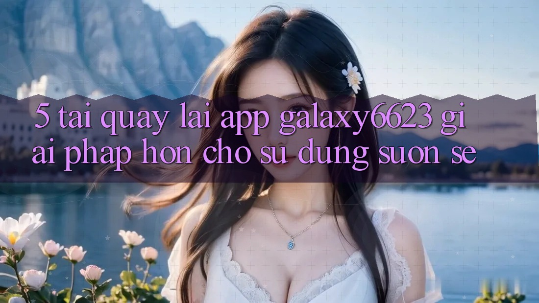 5. Tải quay lại App Galaxy6623 - Giải Pháp Hơn Cho Sử dụng Suôn sẻ 5. Tải quay lại App Galaxy6623 - Giải Pháp Hơn Cho Sử dụng Suôn sẻ
