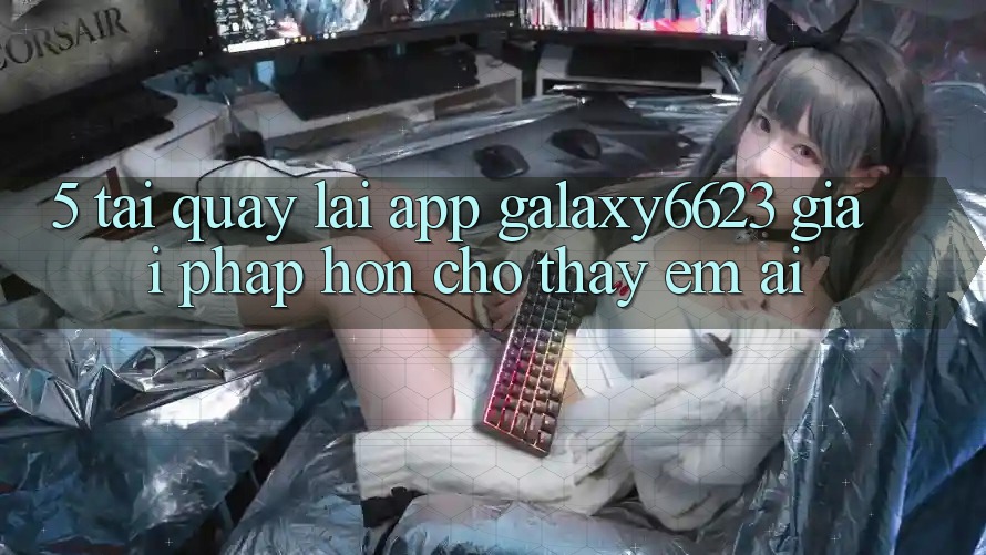 5. Tải quay lại App Galaxy6623 - Giải Pháp Hơn Cho Thấy Êm ái 5. Tải quay lại App Galaxy6623 - Giải Pháp Hơn Cho Thấy Êm ái