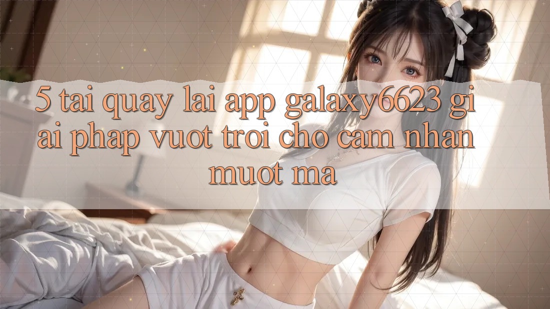 5. Tải quay lại App Galaxy6623 - Giải Pháp Vượt Trội Cho Cảm nhận Mượt Mà 5. Tải quay lại App Galaxy6623 - Giải Pháp Vượt Trội Cho Cảm nhận Mượt Mà