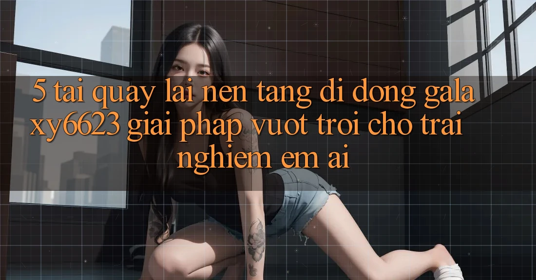 5. Tải quay lại Nền tảng di động Galaxy6623 - Giải Pháp Vượt Trội Cho Trải Nghiệm Êm ái 5. Tải quay lại Nền tảng di động Galaxy6623 - Giải Pháp Vượt Trội Cho Trải Nghiệm Êm ái